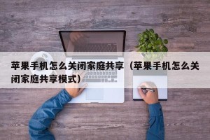 苹果手机怎么关闭家庭共享（苹果手机怎么关闭家庭共享模式）