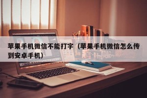 苹果手机微信不能打字（苹果手机微信怎么传到安卓手机）