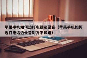 苹果手机如何边打电话边录音（苹果手机如何边打电话边录音对方不知道）