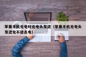 苹果手机充电时充电头发烫（苹果手机充电头发烫充不进去电）