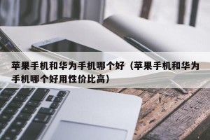 苹果手机和华为手机哪个好（苹果手机和华为手机哪个好用性价比高）