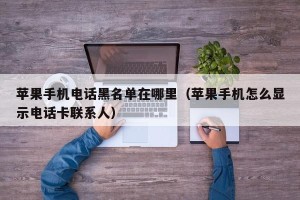 苹果手机电话黑名单在哪里（苹果手机怎么显示电话卡联系人）