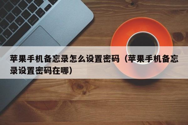 苹果手机备忘录怎么设置密码(苹果手机备忘录设置密码在哪)