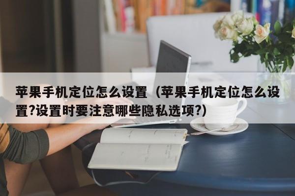 苹果手机定位怎么设置(苹果手机定位怎么设置?设置时要注意哪些隐私选项?)