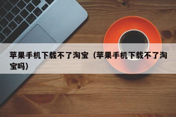 苹果手机下载不了淘宝(苹果手机下载不了淘宝吗)